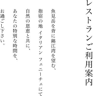 レストランご利用案内魚見岳を背に錦江湾を望む、指宿の地 イタリアン フェニーチェにて自然の恩恵と共に、あなたの特別な時間を、お過ごし下さい。